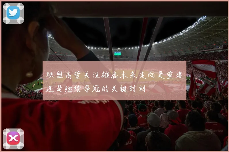 联盟高管关注雄鹿未来走向是重建还是继续争冠的关键时刻