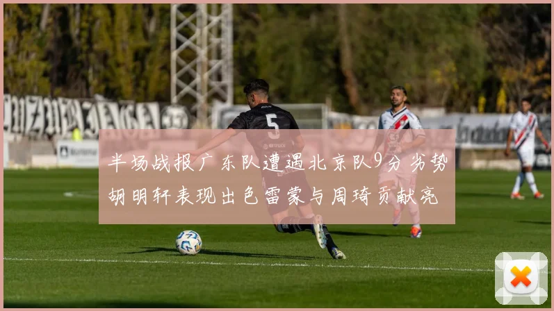 半场战报广东队遭遇北京队9分劣势胡明轩表现出色雷蒙与周琦贡献亮眼数据