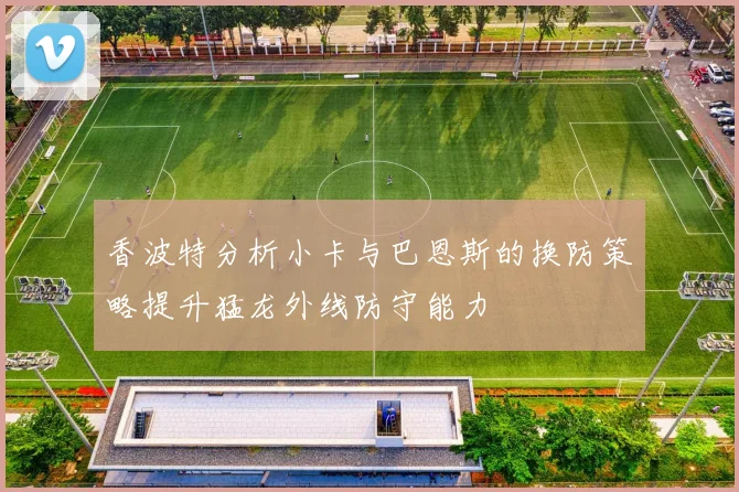 香波特分析小卡与巴恩斯的换防策略提升猛龙外线防守能力