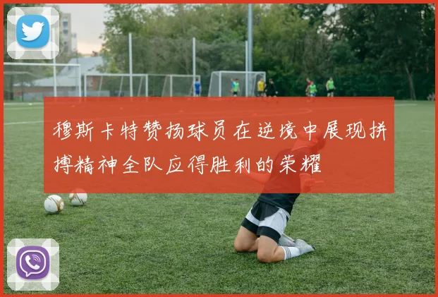 穆斯卡特赞扬球员在逆境中展现拼搏精神全队应得胜利的荣耀