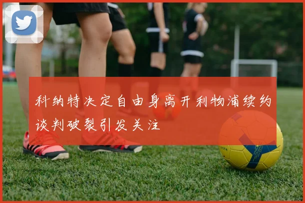 科纳特决定自由身离开利物浦续约谈判破裂引发关注